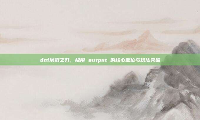 dnf屠戮之刃,极限 output 的核心定位与玩法突破