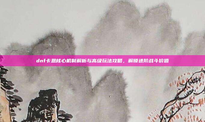 dnf卡恩核心机制解析与高级玩法攻略,解锁进阶战斗价值