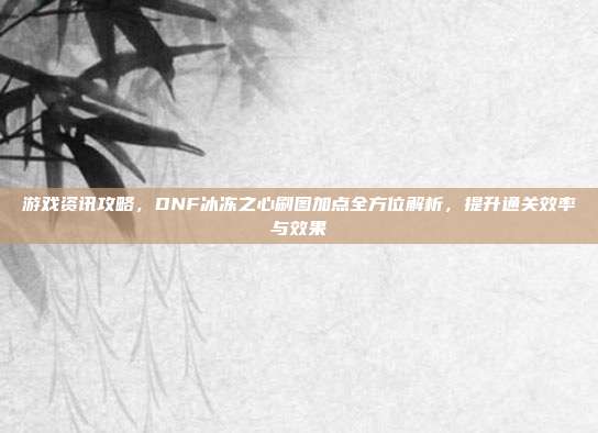 游戏资讯攻略，DNF冰冻之心刷图加点全方位解析，提升通关效率与效果