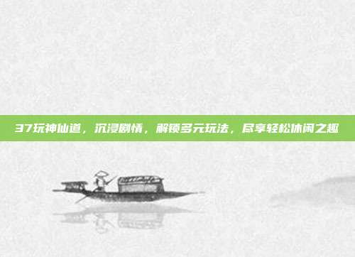 37玩神仙道，沉浸剧情，解锁多元玩法，尽享轻松休闲之趣