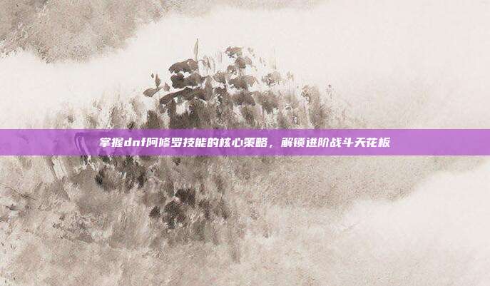 掌握dnf阿修罗技能的核心策略,解锁进阶战斗天花板