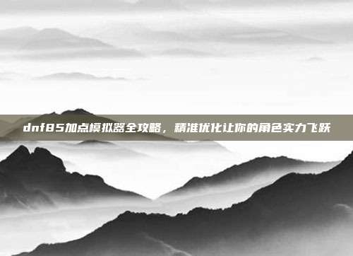 dnf85加点模拟器全攻略,精准优化让你的角色实力飞跃