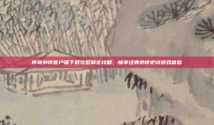 传奇外传客户端下载完整版全攻略，畅享经典外传史诗游戏体验