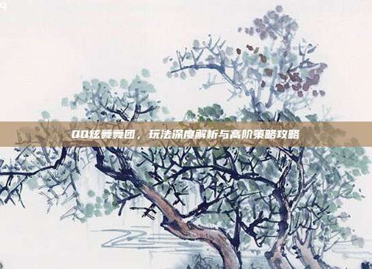 QQ炫舞舞团,玩法深度解析与高阶策略攻略