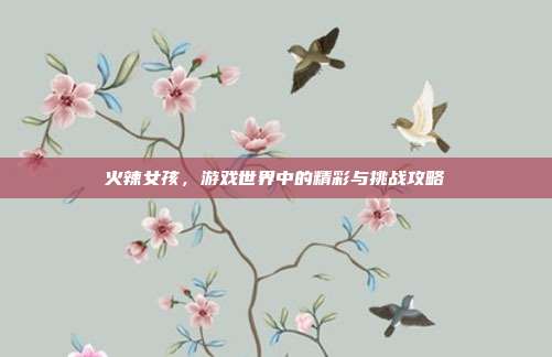 火辣女孩,游戏世界中的精彩与挑战攻略