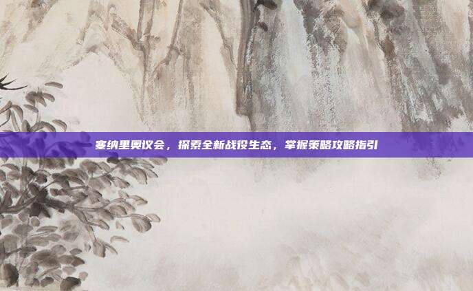塞纳里奥议会，探索全新战役生态，掌握策略攻略指引