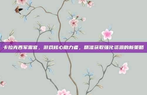 卡拉克西军需官，游戏核心助力者，精准获取强化资源的新策略