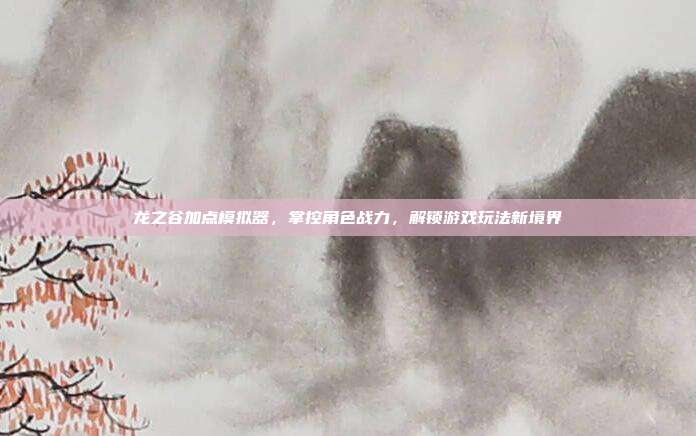 龙之谷加点模拟器,掌控角色战力,解锁游戏玩法新境界