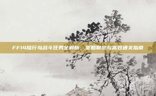FF14陆行鸟战斗任务全解析,策略制定与高效通关指南