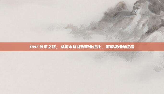 DNF传承之路,从副本挑战到职业进化,解锁战场新征程