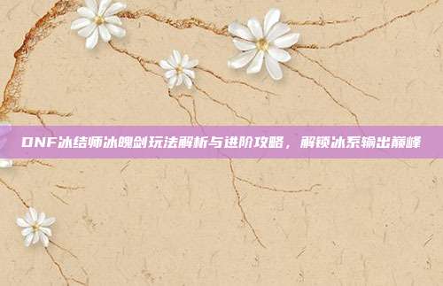 DNF冰结师冰魄剑玩法解析与进阶攻略,解锁冰系输出巅峰