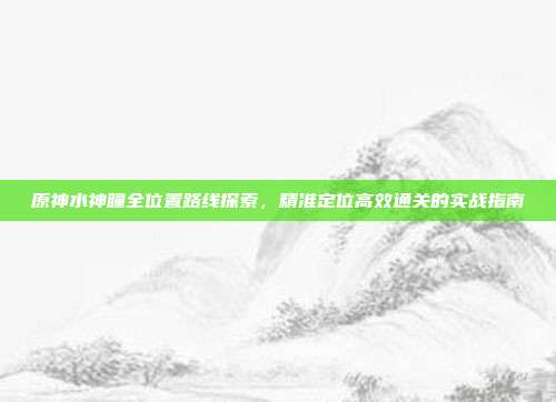 原神水神瞳全位置路线探索,精准定位高效通关的实战指南