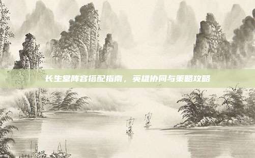 长生堂阵容搭配指南,英雄协同与策略攻略
