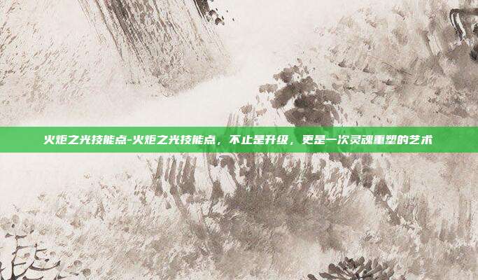 火炬之光技能点-火炬之光技能点,不止是升级,更是一次灵魂重塑的艺术