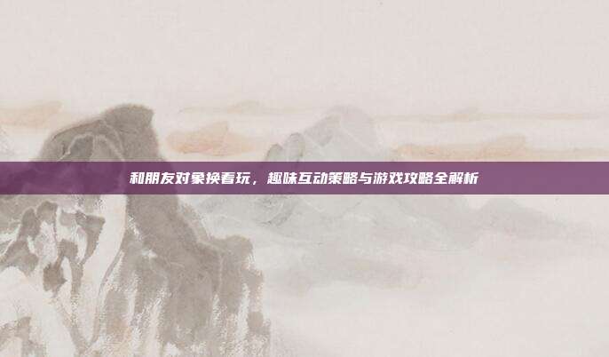 和朋友对象换着玩,趣味互动策略与游戏攻略全解析