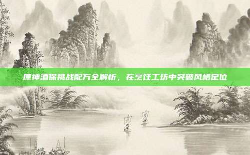 原神酒保挑战配方全解析,在烹饪工坊中突破风格定位