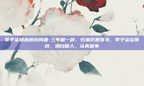 李子柒回应原创问题-三年磨一剑,归来仍是顶流,李子柒谈原创,清白做人,认真做事