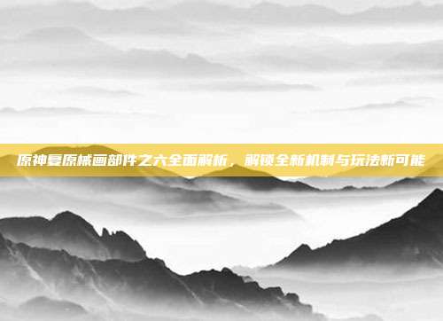 原神复原械画部件之六全面解析，解锁全新机制与玩法新可能