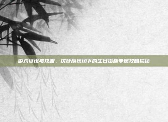 游戏资讯与攻略,沈梦辰视角下的生日蛋糕专属攻略揭秘