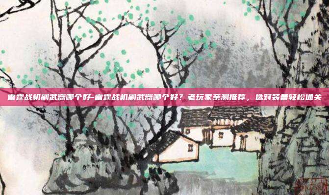 雷霆战机副武器哪个好-雷霆战机副武器哪个好？老玩家亲测推荐，选对装备轻松通关