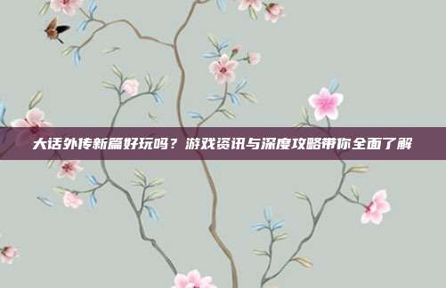 大话外传新篇好玩吗?游戏资讯与深度攻略带你全面了解