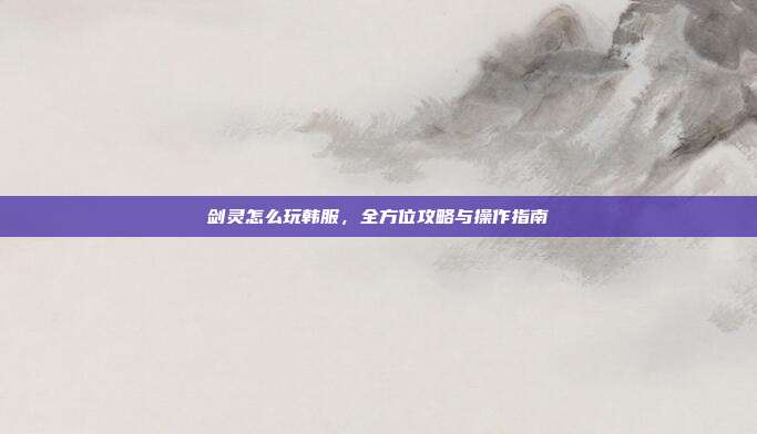 剑灵怎么玩韩服,全方位攻略与操作指南