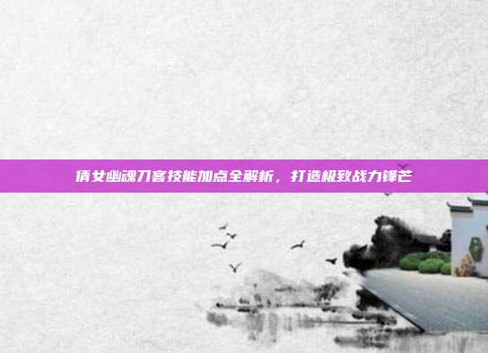 倩女幽魂刀客技能加点全解析,打造极致战力锋芒