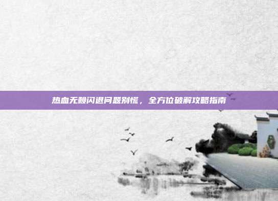 热血无赖闪退问题别慌,全方位破解攻略指南