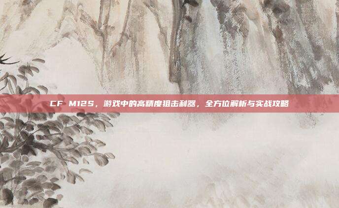 CF M12S，游戏中的高精度狙击利器，全方位解析与实战攻略