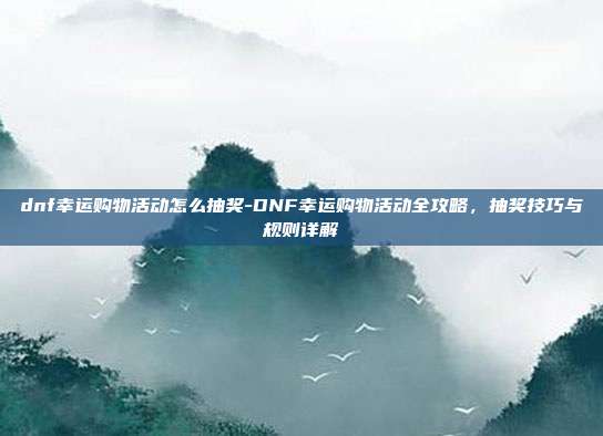 dnf幸运购物活动怎么抽奖-DNF幸运购物活动全攻略,抽奖技巧与规则详解