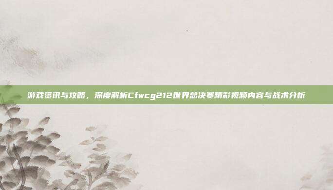 游戏资讯与攻略,深度解析Cfwcg212世界总决赛精彩视频内容与战术分析