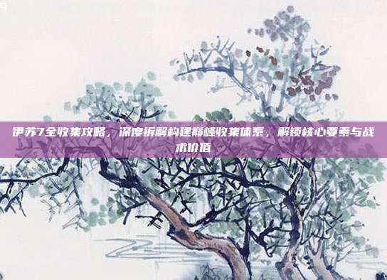 伊苏7全收集攻略,深度拆解构建巅峰收集体系,解锁核心要素与战术价值