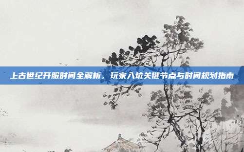 上古世纪开服时间全解析,玩家入坑关键节点与时间规划指南