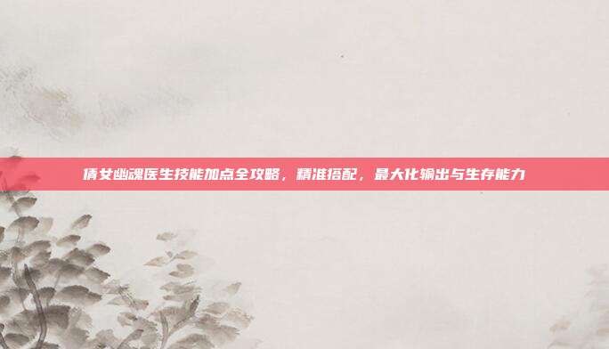 倩女幽魂医生技能加点全攻略,精准搭配,最大化输出与生存能力