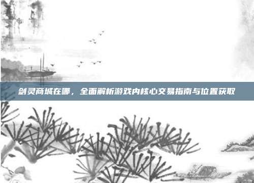 剑灵商城在哪,全面解析游戏内核心交易指南与位置获取