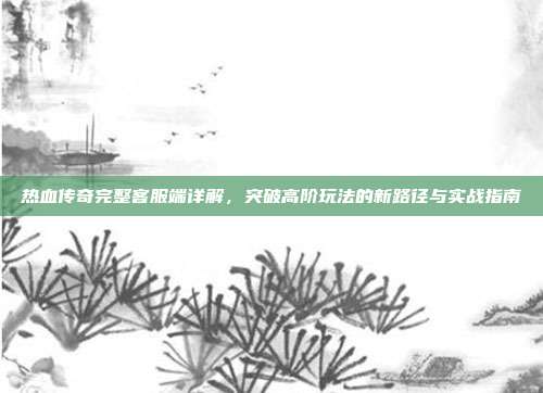 热血传奇完整客服端详解,突破高阶玩法的新路径与实战指南