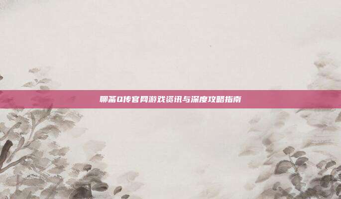 聊斋Q传官网游戏资讯与深度攻略指南