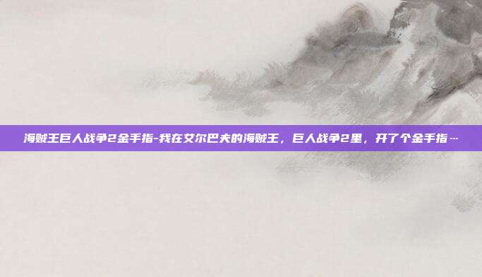 海贼王巨人战争2金手指-我在艾尔巴夫的海贼王，巨人战争2里，开了个金手指…