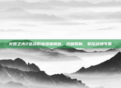 火炬之光2近战职业深度解析,突破限制,掌控战场节奏