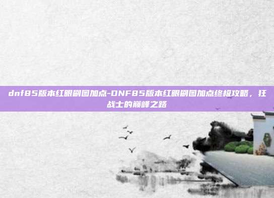 dnf85版本红眼刷图加点-DNF85版本红眼刷图加点终极攻略,狂战士的巅峰之路