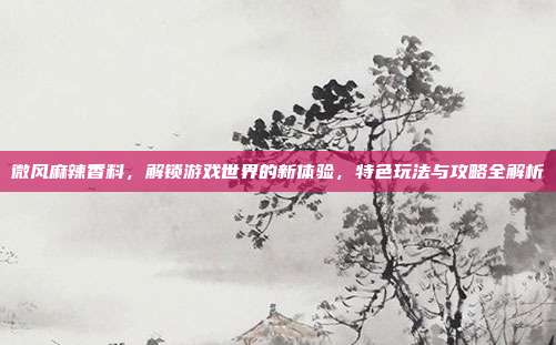 微风麻辣香料,解锁游戏世界的新体验,特色玩法与攻略全解析