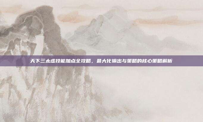 天下三太虚技能加点全攻略,最大化输出与策略的核心策略解析