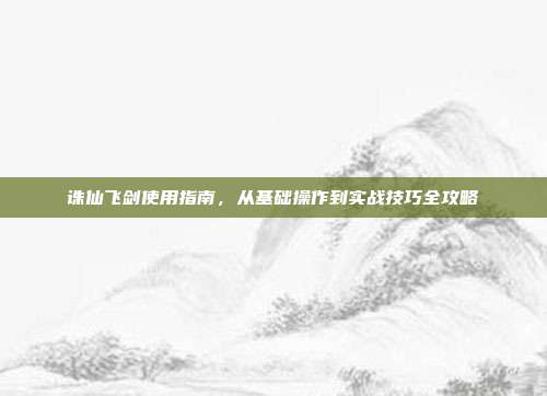 诛仙飞剑使用指南,从基础操作到实战技巧全攻略