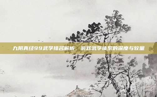 九阴真经99武学排名解析，游戏武学体系的深度与较量