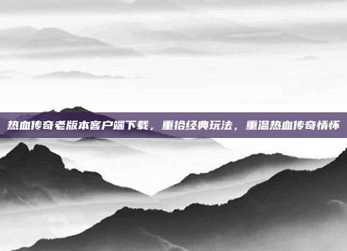 热血传奇老版本客户端下载,重拾经典玩法,重温热血传奇情怀