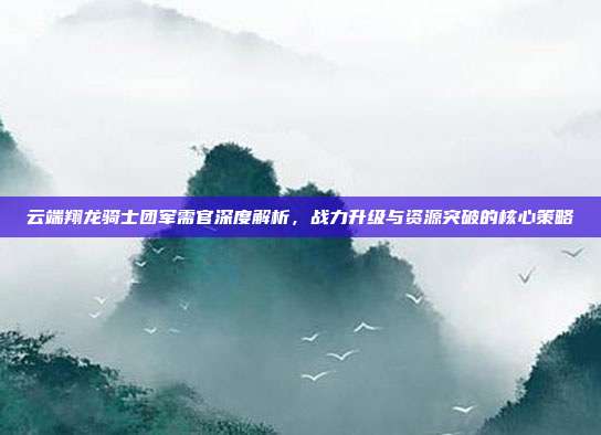 云端翔龙骑士团军需官深度解析,战力升级与资源突破的核心策略