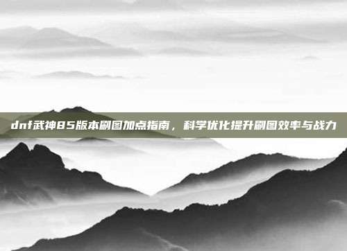 dnf武神85版本刷图加点指南,科学优化提升刷图效率与战力
