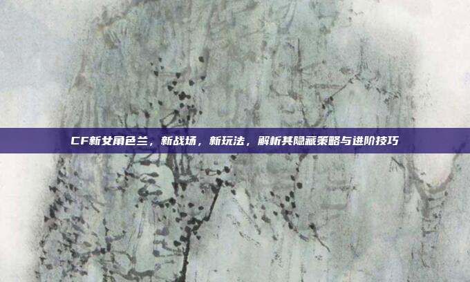 CF新女角色兰,新战场,新玩法,解析其隐藏策略与进阶技巧