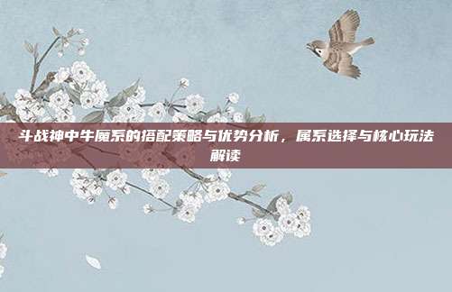 斗战神中牛魔系的搭配策略与优势分析,属系选择与核心玩法解读