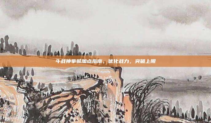 斗战神拳猴加点指南,优化战力,突破上限